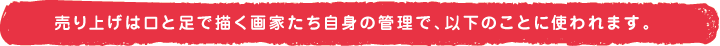 売上げは口と足と描く画家たち自身の管理で、以下のことに使われます。