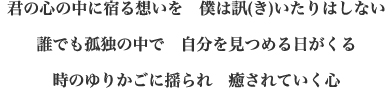 君の心の中に宿る想いを　僕は訊(き)いたりはしない 誰でも孤独の中で　自分を見つめる日がくる 時のゆりかごに揺られ　癒されていく心