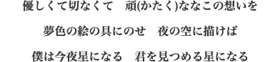優しくて切なくて　頑(かたく)ななこの想いを 夢色の絵の具にのせ　夜の空に描けば 僕は今夜星になる　君を見つめる星になる