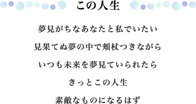 この人生 夢見がちなあなたと私でいたい 見果てぬ夢の中で頬杖つきながら いつも未来を夢見ていられたら きっとこの人生 素敵なものになるはず