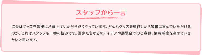 スタッフから一言 協会はグッズを皆様にお買上げいただき成り立っています。どんなグッズを製作したら皆様に喜んでいただけるのか、これはスタッフも一番の悩みです。画家たちからのアイデアや展覧会でのご意見、情報感度を高めていきたいと思います。