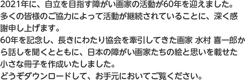 2021年に、自立を目指す障がい画家の活動が60年を迎えました。多くの皆様のご協力によって活動が継続されていることに、深く感謝申し上げます。60年を記念し、長きにわたり協会を牽引してきた画家 水村 喜一郎から話しを聞くとともに、日本の障がい画家たちの絵と思いを載せた小さな冊子を作成いたしました。どうぞダウンロードして、お手元に保管してご覧ください。