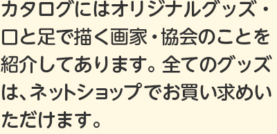 カタログにはオリジナルグッズ・口と足で描く画家・協会のことを紹介してあります。全てのグッズは、ネットショップでお買い求めいただけます。