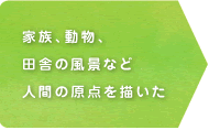 家族、動物、田舎の風景など人間の原点を描いた 