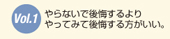 Vol.1 やらないで後悔するより、やってみて後悔する方がいい。