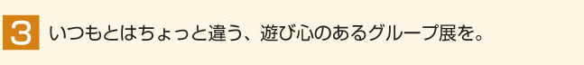 いつもとはちょっと違う、遊び心のあるグループ展を。