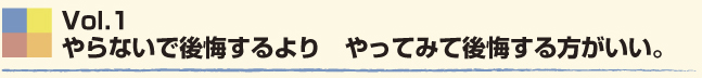 Vol.1 やらないで後悔するより、やってみて後悔する方がいい。