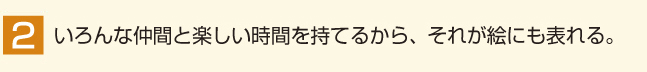 いろんな仲間と楽しい時間を持てるから、それが絵にも表れる