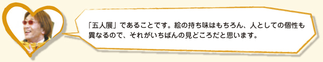 「五人展」であることです。絵の持ち味はもちろん、人としての個性も異なるので、それがいちばんの見どころだと思います。