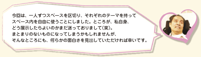 今回は、一人ずつスペースを区切り、それぞれのテーマを持ってスペース内を自由に使うことにしました。ところが、私自身、どう展示したらよいのかまだ迷っておりまして（笑）。まとまりのないものになってしまうかもしれませんが、そんなところにも、何らかの面白さを見出していただければ幸いです。