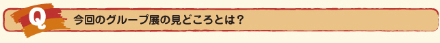 Ｑ.今回のグループ展の見どころとは？