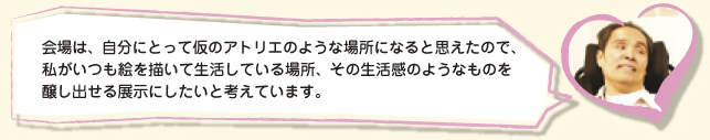 会場は、自分にとって仮のアトリエのような場所になると思えたので、私がいつも絵を描いて生活している場所、その生活感のようなものを醸し出せる展示にしたいと考えています。