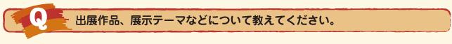 Ｑ.出展作品、展示テーマなどについて教えてください。