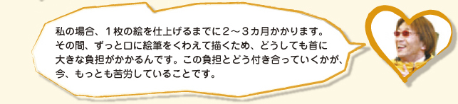 私の場合、１枚の絵を仕上げるまでに２0３カ月かかります。その間、ずっと口に絵筆をくわえて描くため、どうしても首に大きな負担がかかるんです。この負担とどう付き合っていくかが、今、もっとも苦労していることです。