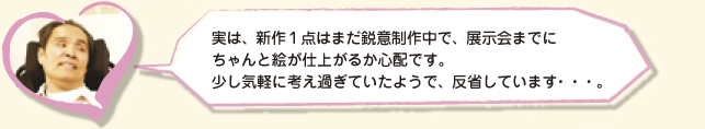 実は、新作１点はまだ鋭意制作中で、展示会までにちゃんと絵が仕上がるか心配です。少し気軽に考え過ぎていたようで、反省しています・・・。