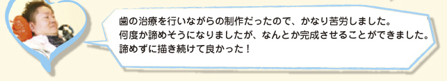 歯の治療を行いながらの制作だったので、かなり苦労しました。何度か諦めそうになりましたが、なんとか完成させることができました。諦めずに描き続けて良かった！