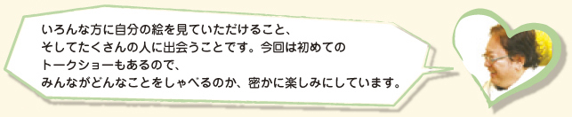 いろんな方に自分の絵を見ていただけること、そしてたくさんの人に出会うことです。今回は初めてのトークショーもあるので、みんながどんなことをしゃべるのか、密かに楽しみにしています。