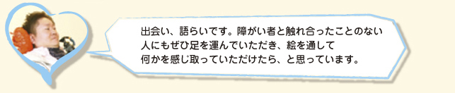 出会い、語らいです。障がい者と触れ合ったことのない人にもぜひ足を運んでいただき、絵を通して何かを感じ取っていただけたら、と思っています。