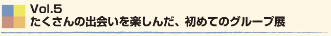 Vol.5　たくさんの出会いを楽しんだ、初めてのグループ展