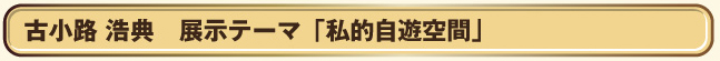 ■古小路　浩典　　展示テーマ「私的自遊空間」