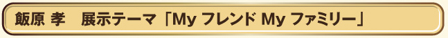 ■飯原　孝   展示テーマ「Myフレンド Myファミリー」