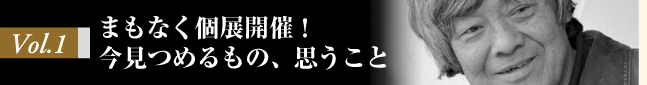 Vol.1 まもなく個展開催！　今見つめるもの、思うこと