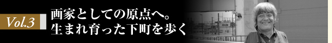 Vol.3 画家としての原点へ。生まれ育った下町を歩く