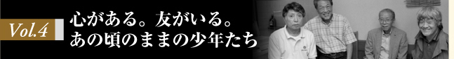 Vol.4 心がある。友がいる。あの頃のままの少年たち