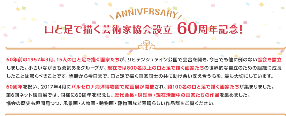 60年前の1957年3月、15人の口と足で描く画家たちが、リヒテンシュタイン公国で会合を開き、今日でも他に例のない協会を設立しました。小さいながらも勇気あるグループが、現在では800名以上の口と足で描く画家たちの世界的な自立のための組織に成長したことは驚くべきことです。当時から今日まで、口と足で描く画家同士の共に助け合い支え合う心を、最も大切にしています。60周年を祝い、2017年4月にバルセロナ海洋博物館で絵画展が開催され、約100名の口と足で描く画家たちが集まりました。第6回ネット絵画展では、同様に60周年を記念し、歴代会長・現理事・現在活躍中の画家たちの作品を集めました。協会の歴史も垣間見つつ、風景画・人物画・動物画・静物画など素晴らしい作品群をご覧ください。