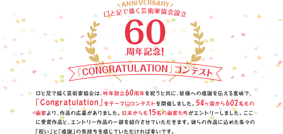 口と足で描く芸術家協会は、昨年設立60周年を祝うと共に、皆様への感謝を伝える意味で、「Congratulation」をテーマにコンテストを開催しました。54ヶ国から602名もの画家より、作品の応募がありました。日本からも15名の画家たちがエントリーしました。ここに受賞作品と、エントリー作品の一部を紹介させていただきます。彼らの作品に込めた各々の「祝い」と「感謝」の気持ちを感じていただければ幸いです。