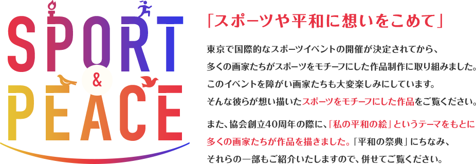 SPORT&PEACE 「スポーツや平和に想いをこめて」東京で国際的なスポーツイベントの開催が決定されてから、多くの画家たちがスポーツをモチーフにした作品制作に取り組みました。このイベントを障がい画家たちも大変楽しみにしています。そんな彼らが想い描いたスポーツをモチーフにした作品をご覧ください。また、協会創立40周年の際に、「私の平和の絵」というテーマをもとに多くの画家たちが作品を描きました。「平和の祭典」にちなみ、それらの一部もご紹介いたしますので、併せてご覧ください。