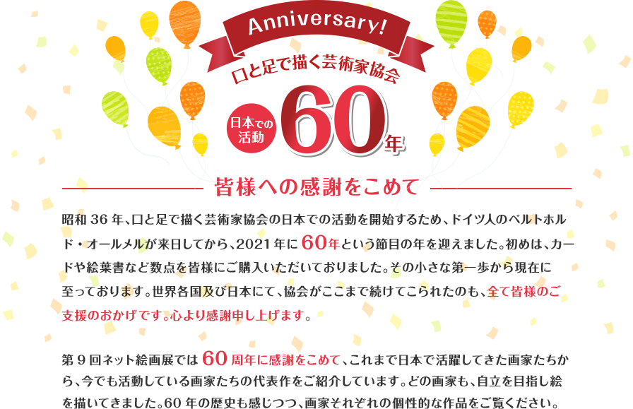 昭和36年、口と足で描く芸術家協会の日本での活動を開始するため、ドイツ人のベルトホルド・オールメルが来日してから2021年に60年という節目の年を迎えました。初めは、カードや絵葉書など数点を皆様にご購入いただいておりました。その小さな第一歩から現在に至っております。世界各国及び日本にて、協会がここまで続けてこられたのも、全て皆様のご支援のおかげです。心より感謝申し上げます。第9回ネット絵画展では60周年に感謝をこめて、これまで日本で活躍してきた画家たちから、今でも活動している画家たちの代表作をご紹介しています。どの画家も、自立を目指し絵を描いてきました。60年の歴史も感じつつ、画家それぞれの個性的な作品をご覧ください。