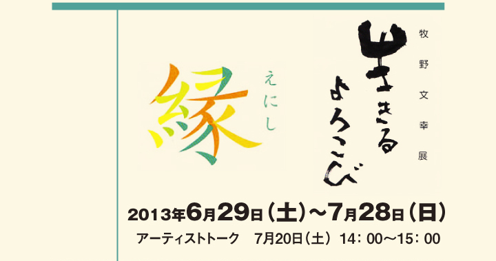 	「牧野文幸展　生きるよろこび -縁-」　2013年6月29日（土）～7月28日（日）　アーティストトーク　7月20日（土）14：00～15：00