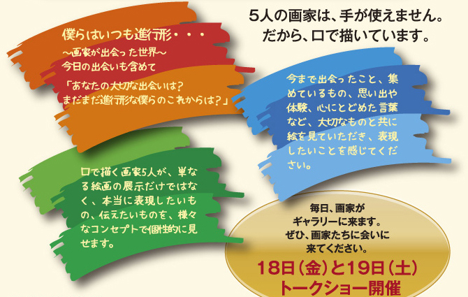 5人の画家は、手が使えません。だから、口で描いています。毎日、画家がギャラリーに来ます。ぜひ、画家たちに会いに来てください。　18日（金）と19日（土）　トークショー開催
