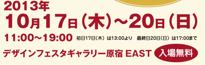 
2013年10月17日（木）～20日（日）　11:00～19:00　初日17日（木）は13:00より　最終日20日（日）は17:00まで
デザインフェスタギャラリー原宿 EAST 入場無料
