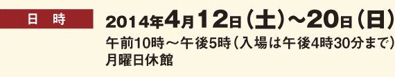 開催日時：2014年4月12日(土)～20日(日)　午前10時～午後5時(入場は午後4時30分まで)　月曜日休館