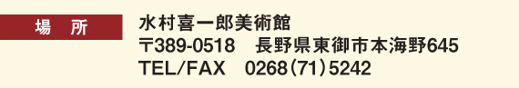 場所：水村喜一郎美術館　郵便389-0518　長野県東御市本海野645　TEL/FAX　0268(71)5242