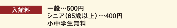 入館料：一般…500円　シニア(65歳以上)…400円　小中学生無料