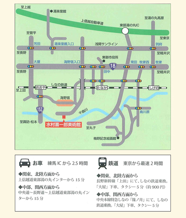 
				水村喜一郎美術館アクセスマップ
				■お車　練馬ICから約2時間半
				　○関東、北陸方面から
				　　上信越道東部湯の丸インターから15分<
				　○中部、関西方面から
				　　中央道～長野道～上信越道東部湯の丸インターから15分
				■鉄道　東京から最速2時間
				　○関東、北陸方面から
				　　長野新幹線「上田」にて、しなの鉄道乗換、「大屋」下車、
				　　タクシー5分（約900円）
				　○中部、関西方面から
				　　中央本線特急しなの「篠ノ井」にて、しなの鉄道乗換、
				　　「大屋」下車、タクシー5分（約900円）