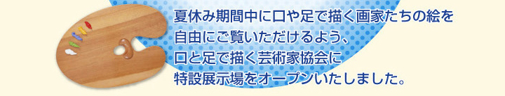 夏休み期間中に口や足で描く画家たちの絵を自由にご覧いただけるよう、口と足で描く芸術家協会に特設展示場をオープンいたしました。