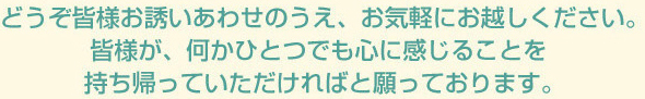 どうぞ皆様お誘いあわせのうえ、お気軽にお越しください。
					皆様が、何かひとつでも心に感じることを持ち帰っていただければと願っております。