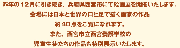 昨年の12月に引き続き、兵庫県西宮市にて絵画展を開催いたします。
					会場には日本と世界の口と足で描く画家の作品約40点をご覧になれます。
					また、西宮市立西宮養護学校の児童生徒たちの作品も特別展示いたします。