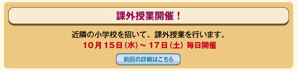 課外授業開催！　近隣の小学校を招いて、課外授業を行います。
					10月15日（水）～17日（土）毎日開催