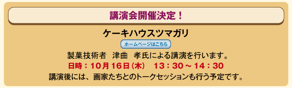 講演会開催決定！　ケーキハウス　ツマガリ　／　製菓技術者　津曲　孝氏による講演を行います。
					　／　日時：10月16日(木）　13：30～14：30　／　講演後には、画家たちとのトークセッションも行う予定です。