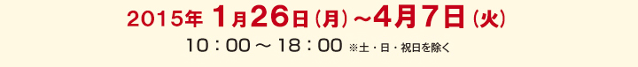 2015年1月26日(月)～4月7日(火)　/　10：00～18：00　※土・日・祝日を除く