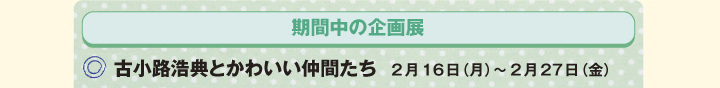 期間中の企画展　/　○古小路浩典とかわいい仲間たち　2月16日（月）～2月27日（金）