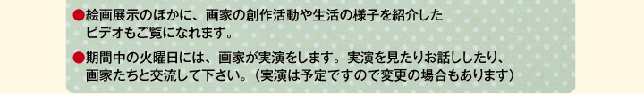 ●絵画展示のほかに、画家の創作活動や生活の様子を紹介したビデオもご覧になれます。　/　●期間中の火曜日には、画家が実演をします。実演を見たりお話ししたり、画家たちと交流して下さい。（実演は予定ですので変更の場合もあります）
