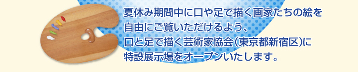 夏休み期間中に口や足で描く画家たちの絵を自由にご覧いただけるよう、口と足で描く芸術家協会に特設展示場をオープンいたしました。