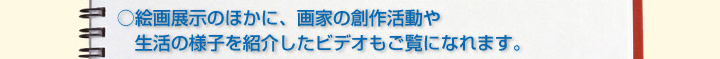 ○絵画展示のほかに、画家の創作活動や生活の様子を紹介したビデオもご覧になれます。