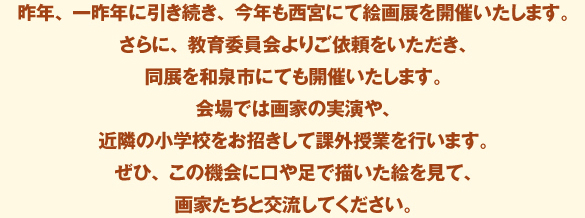 昨年、一昨年に引き続き、今年も西宮にて絵画展を開催いたします。
					さらに、教育委員会よりご依頼をいただき、同展を和泉市にても開催いたします。
					会場では画家の実演や、近隣の小学校をお招きして課外授業を行います。
					ぜひ、この機会に口や足で描いた絵を見て、画家たちと交流してください。